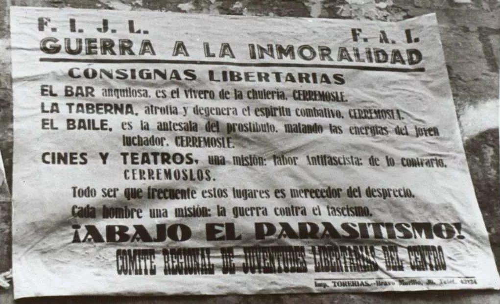 El afán moralizador también formaba parte de los anarquistas. En la imagen un cartel de las Juventudes Libertarias  pidiendo que se cerrase el bar, “vivero de la chulería”, la taberna, “atrofia y degenera el espíritu combativo”, y el baile, “antesala del prostíbulo, matando las energías del joven luchador”. Y también pedían que fueran cerrados  los cines y teatros que no dedicasen su labor a la lucha antifascista.